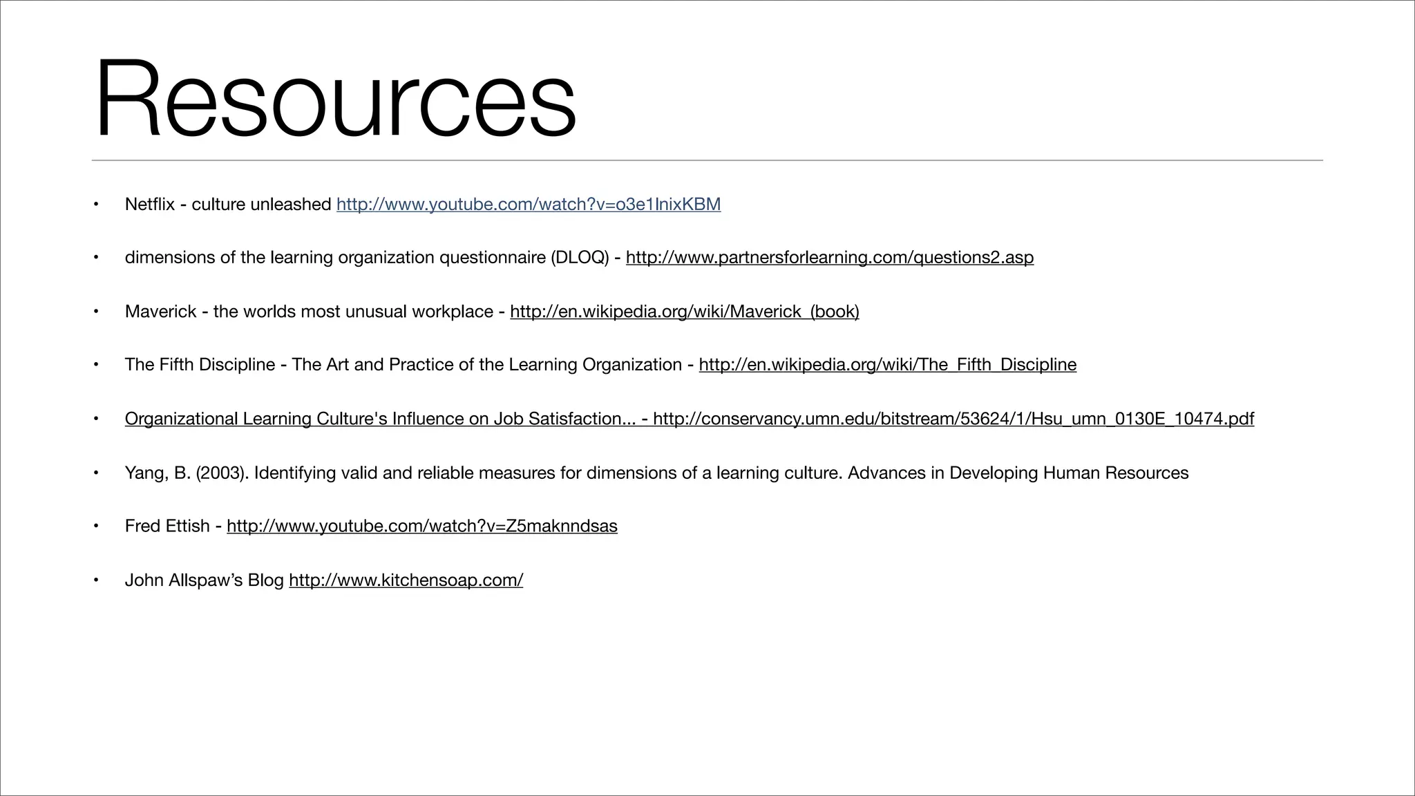 Resources
• Netﬂix - culture unleashed http://www.youtube.com/watch?v=o3e1lnixKBM
• dimensions of the learning organization questionnaire (DLOQ) - http://www.partnersforlearning.com/questions2.asp
• Maverick - the worlds most unusual workplace - http://en.wikipedia.org/wiki/Maverick_(book)
• The Fifth Discipline - The Art and Practice of the Learning Organization - http://en.wikipedia.org/wiki/The_Fifth_Discipline
• Organizational Learning Culture's Inﬂuence on Job Satisfaction... - http://conservancy.umn.edu/bitstream/53624/1/Hsu_umn_0130E_10474.pdf
• Yang, B. (2003). Identifying valid and reliable measures for dimensions of a learning culture. Advances in Developing Human Resources
• Fred Ettish - http://www.youtube.com/watch?v=Z5maknndsas
• John Allspaw’s Blog http://www.kitchensoap.com/
 