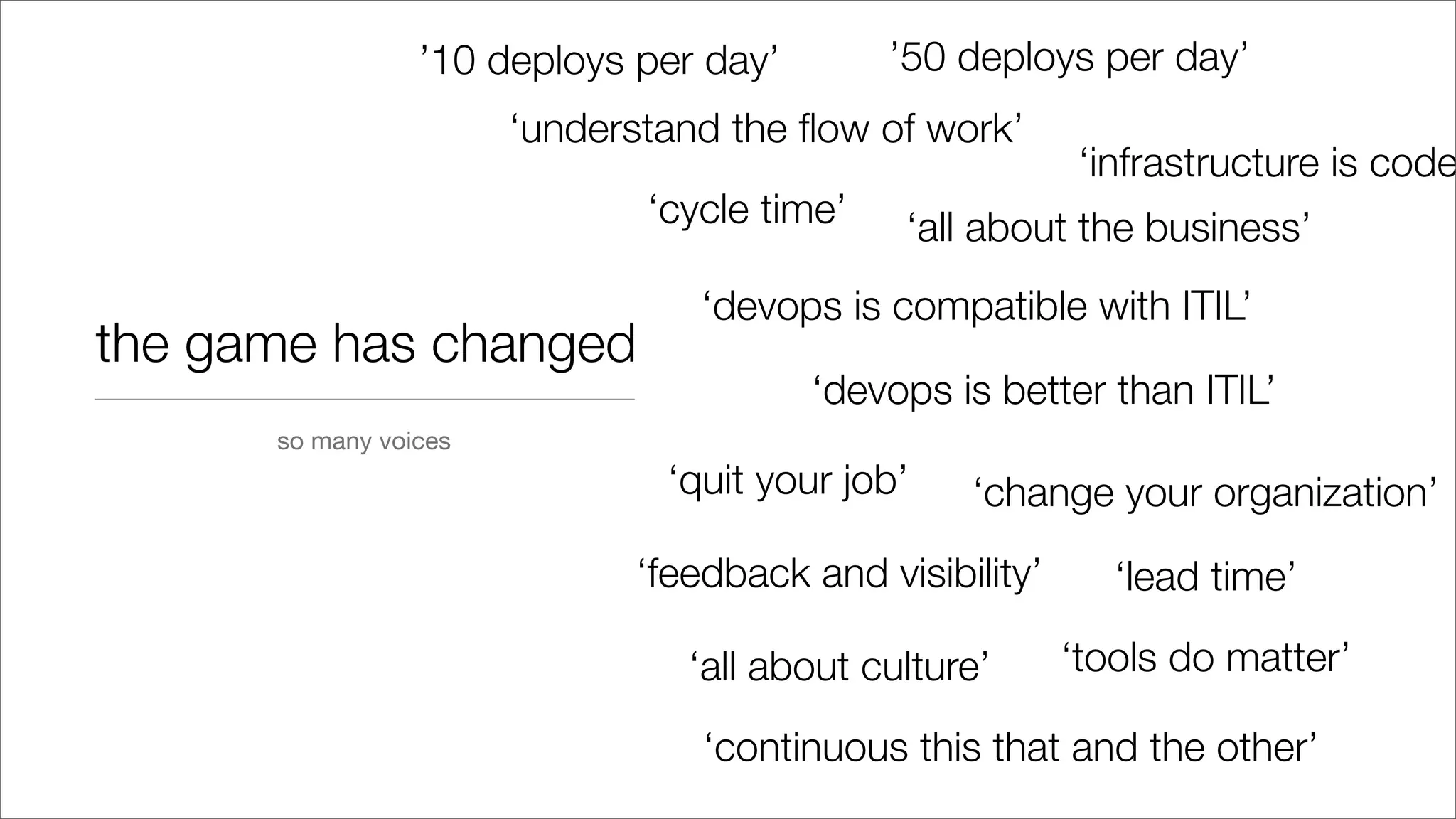 the game has changed
‘understand the ﬂow of work’
‘all about the business’
‘devops is compatible with ITIL’
‘devops is better than ITIL’
‘quit your job’ ‘change your organization’
so many voices
‘feedback and visibility’
‘cycle time’
‘lead time’
‘all about culture’ ‘tools do matter’
’10 deploys per day’ ’50 deploys per day’
‘continuous this that and the other’
‘infrastructure is code
 