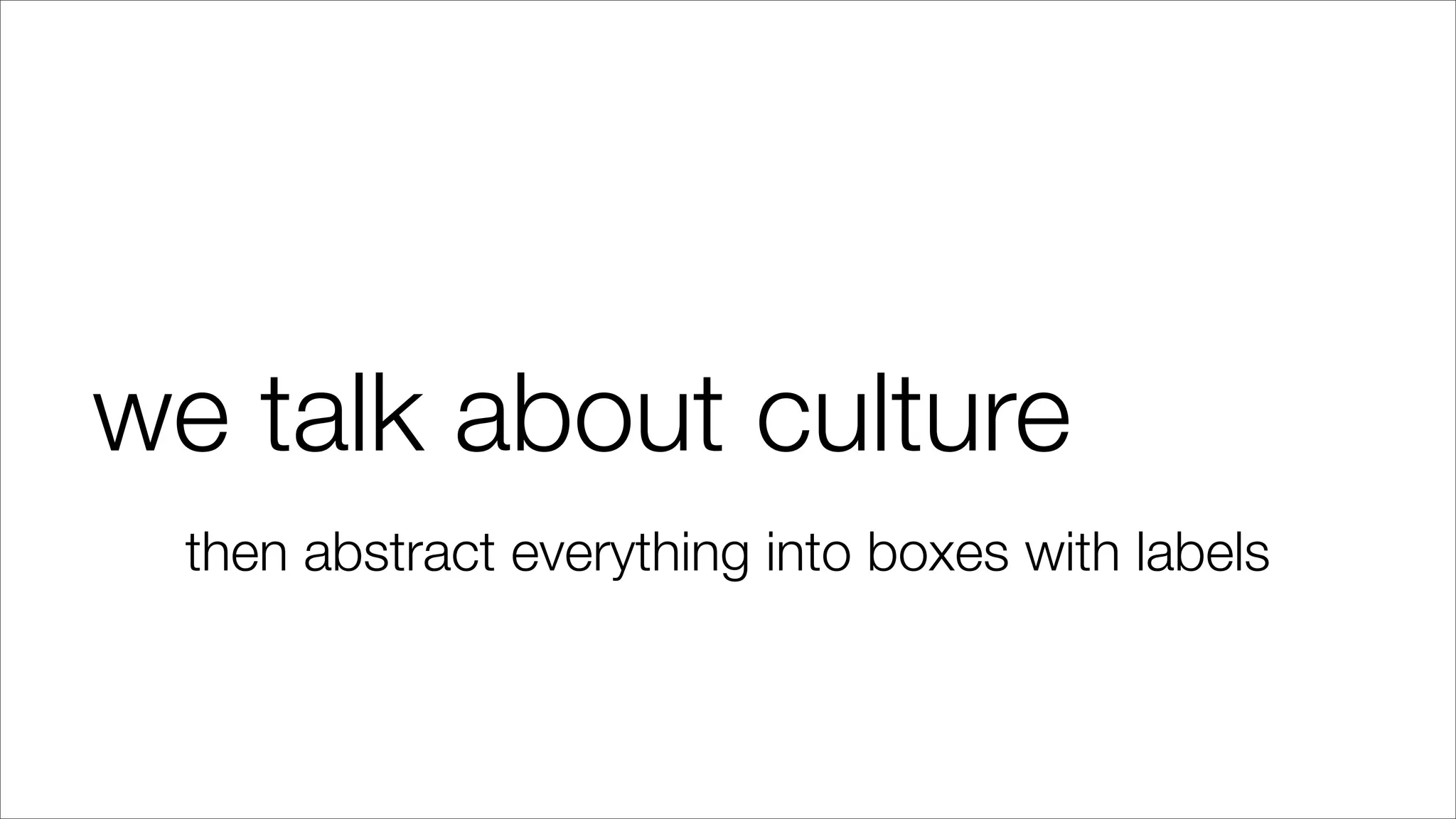 we talk about culture
then abstract everything into boxes with labels
 