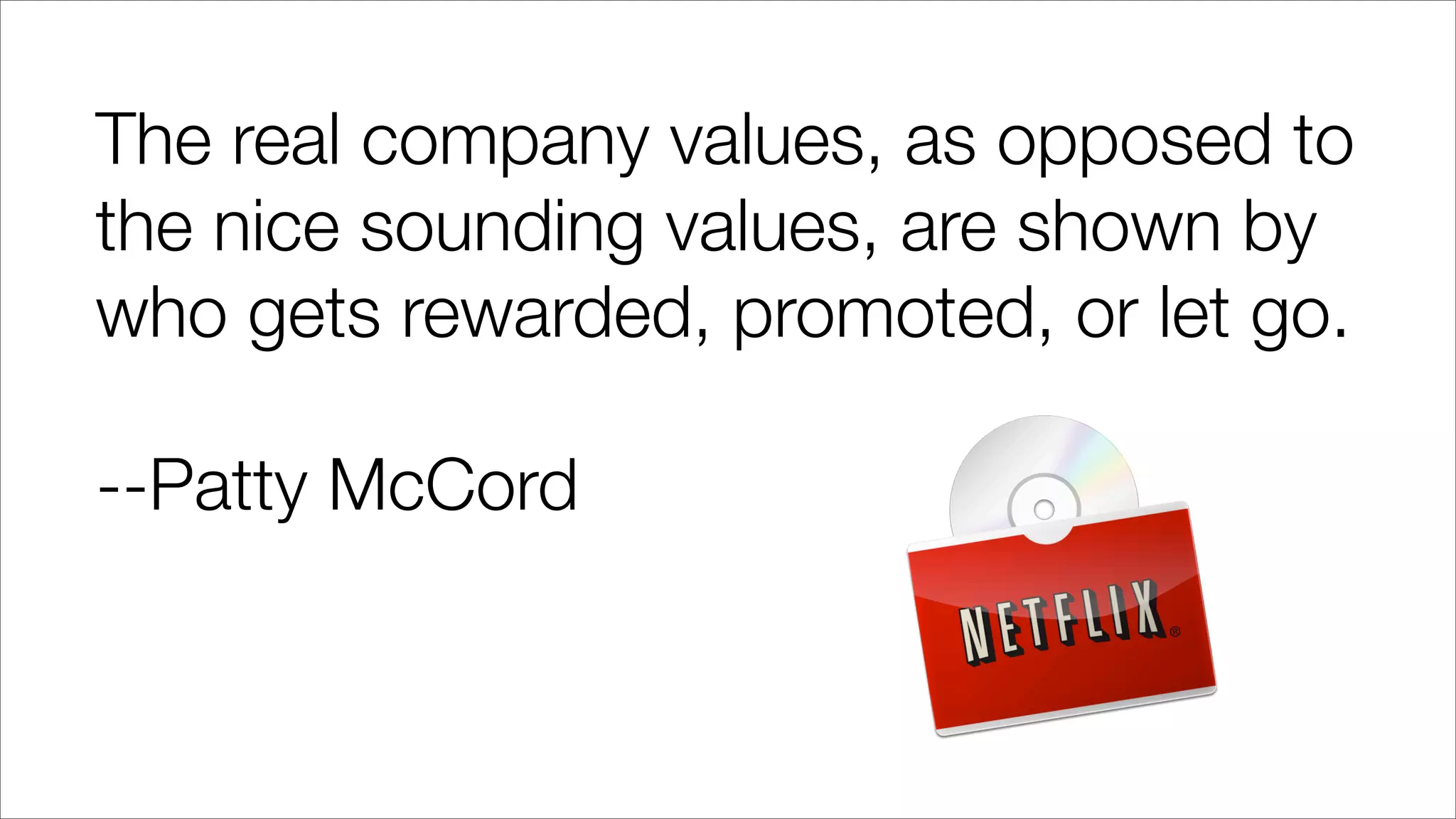 The real company values, as opposed to
the nice sounding values, are shown by
who gets rewarded, promoted, or let go.
--Patty McCord
 
