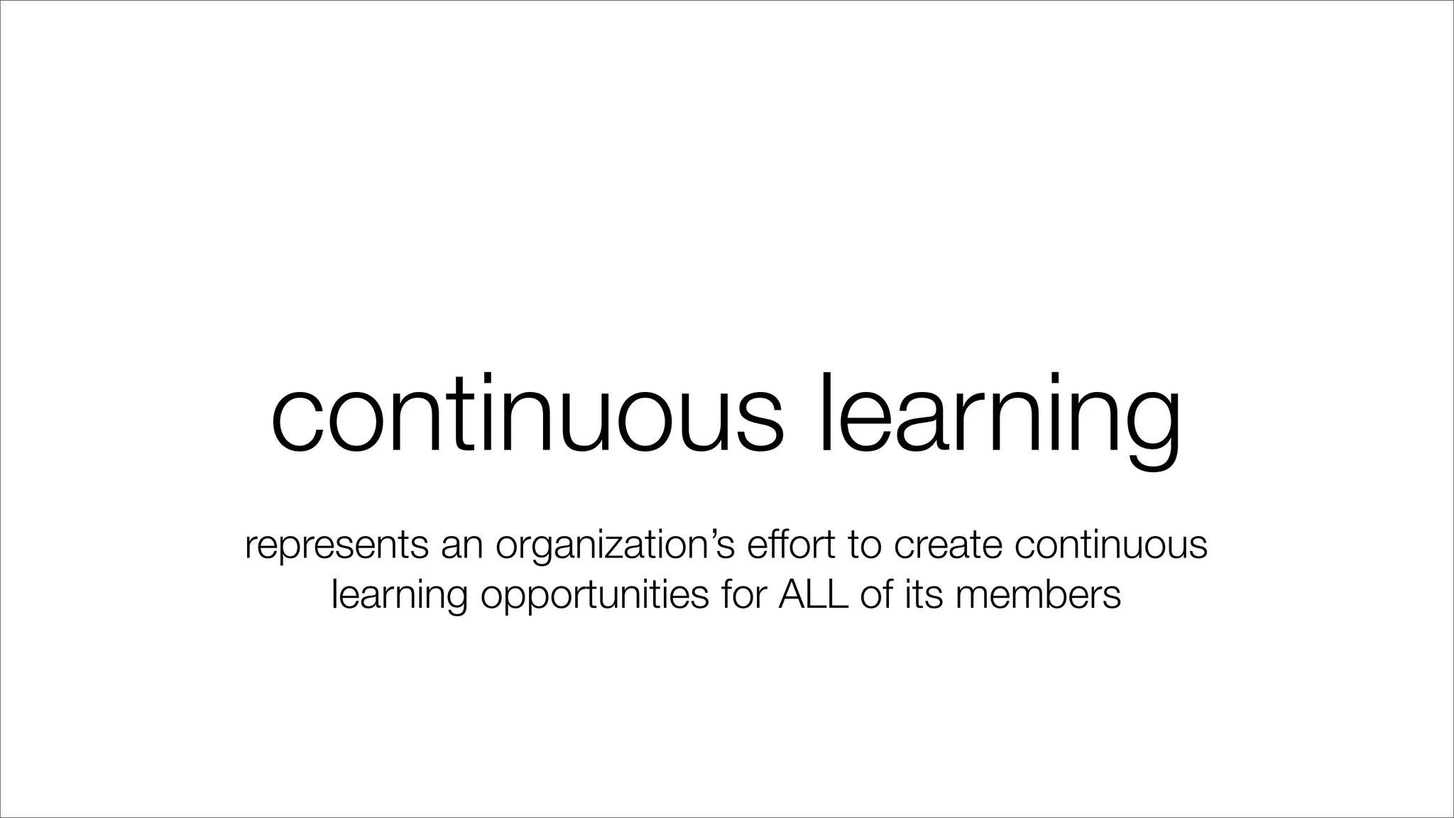 continuous learning
represents an organization’s effort to create continuous
learning opportunities for ALL of its members
 