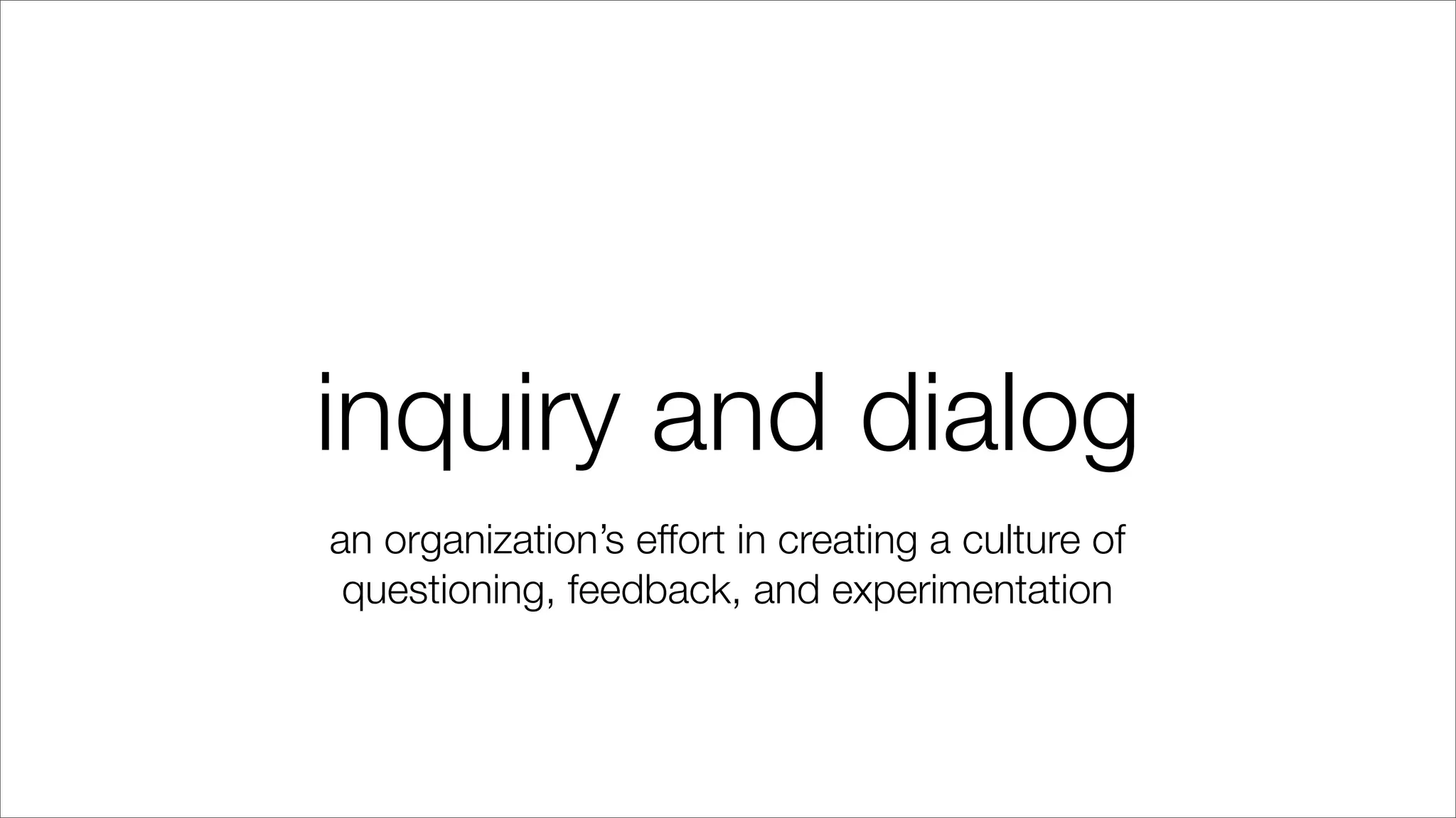 inquiry and dialog
an organization’s effort in creating a culture of
questioning, feedback, and experimentation
 