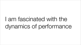 I am fascinated with the
dynamics of performance
 