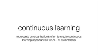 continuous learning
represents an organization’s effort to create continuous
learning opportunities for ALL of its members
 