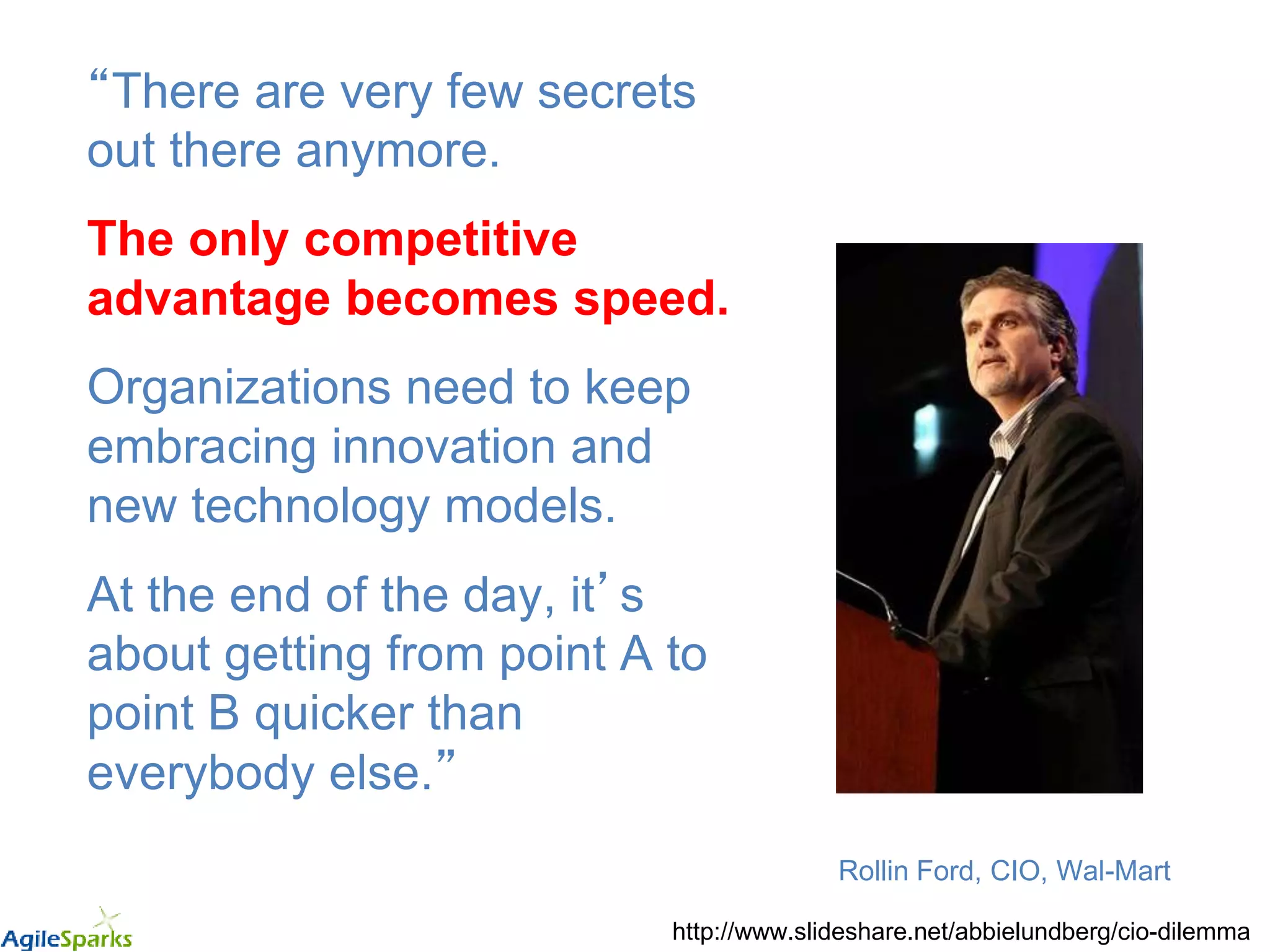 “There are very few secrets
out there anymore.
The only competitive
advantage becomes speed.
Organizations need to keep
embracing innovation and
new technology models.
At the end of the day, it’s
about getting from point A to
point B quicker than
everybody else.”
Rollin Ford, CIO, Wal-Mart
http://www.slideshare.net/abbielundberg/cio-dilemma
 