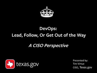 1
DevOps:
Lead, Follow, Or Get Out of the Way
A CISO Perspective
Presented by:
Tim Virtue
CISO, Texas.gov
 