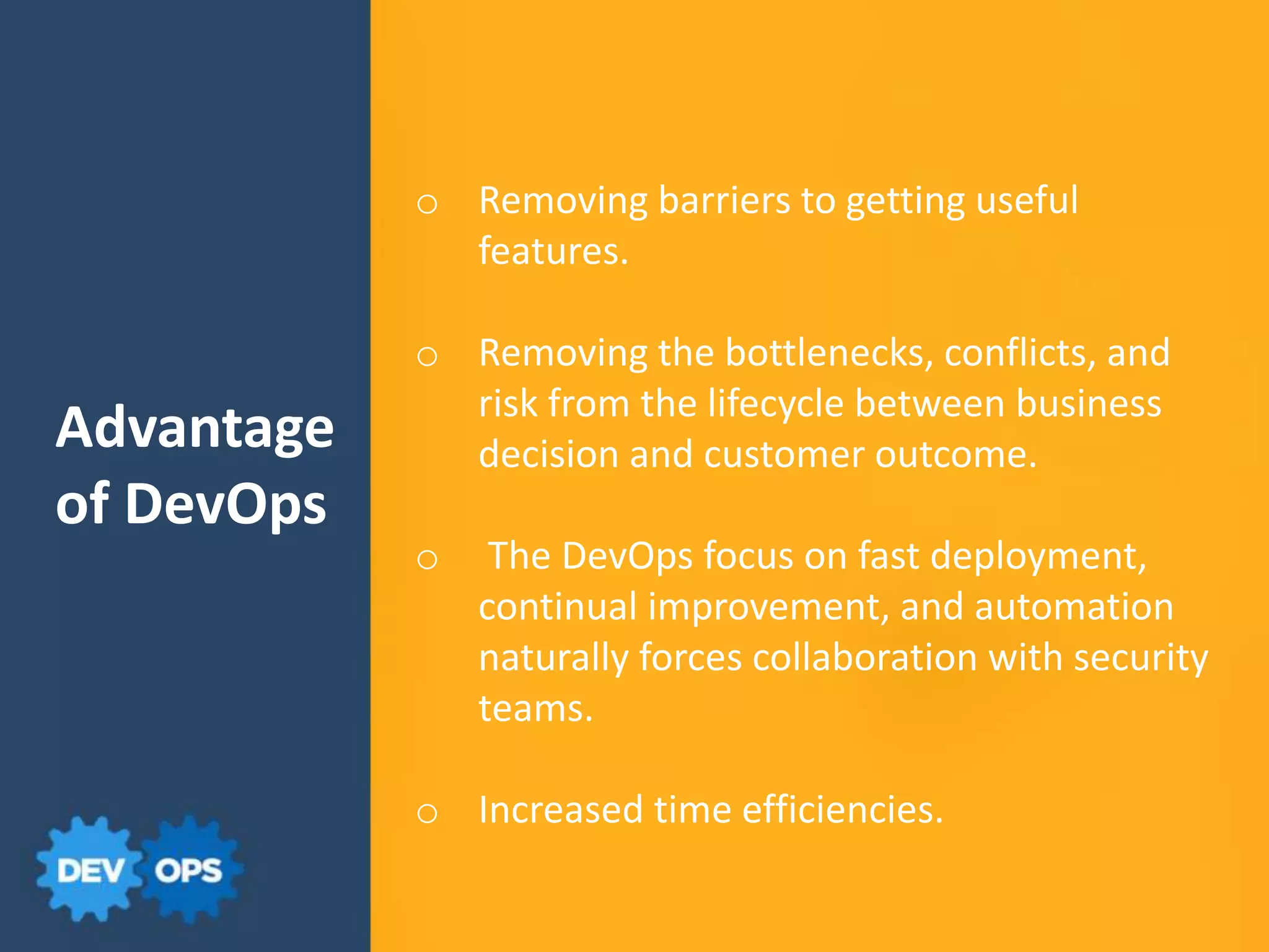 Advantage
of DevOps
o Removing barriers to getting useful
features.
o Removing the bottlenecks, conflicts, and
risk from the lifecycle between business
decision and customer outcome.
o The DevOps focus on fast deployment,
continual improvement, and automation
naturally forces collaboration with security
teams.
o Increased time efficiencies.
 