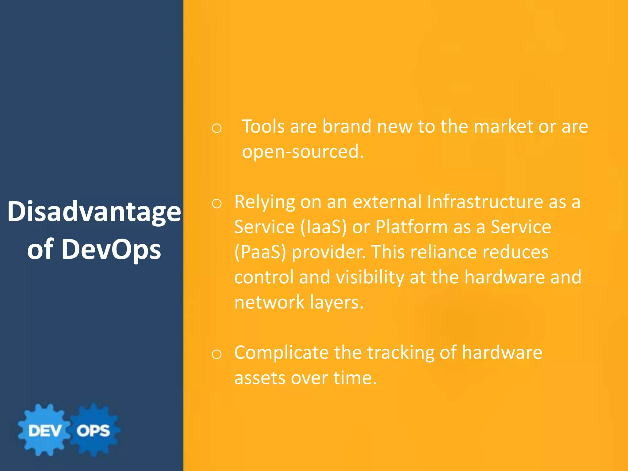 Disadvantage
of DevOps
o Tools are brand new to the market or are
open-sourced.
o Relying on an external Infrastructure as a
Service (IaaS) or Platform as a Service
(PaaS) provider. This reliance reduces
control and visibility at the hardware and
network layers.
o Complicate the tracking of hardware
assets over time.
 
