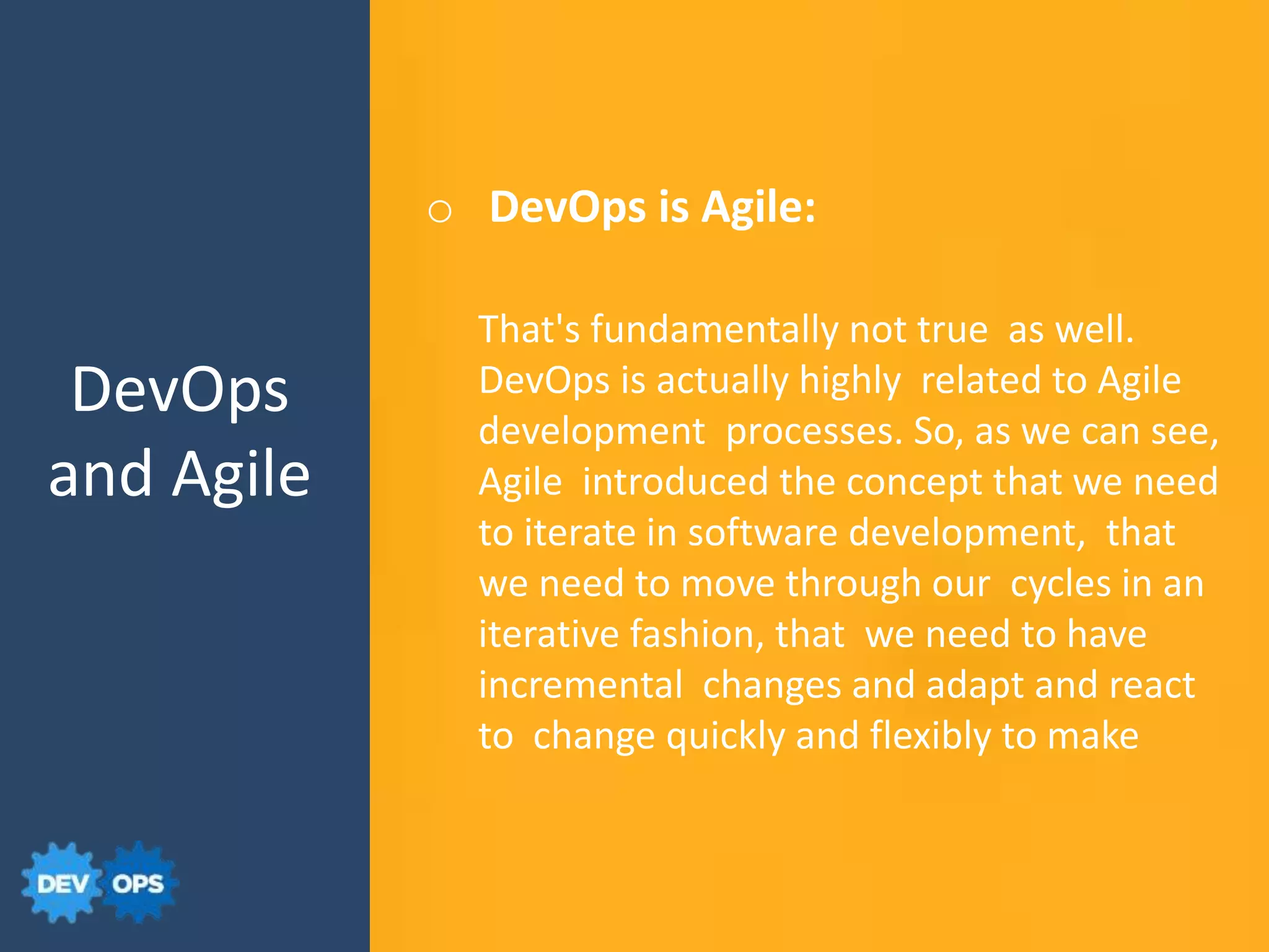 DevOps
and Agile
That's fundamentally not true as well.
DevOps is actually highly related to Agile
development processes. So, as we can see,
Agile introduced the concept that we need
to iterate in software development, that
we need to move through our cycles in an
iterative fashion, that we need to have
incremental changes and adapt and react
to change quickly and flexibly to make
o DevOps is Agile:
 