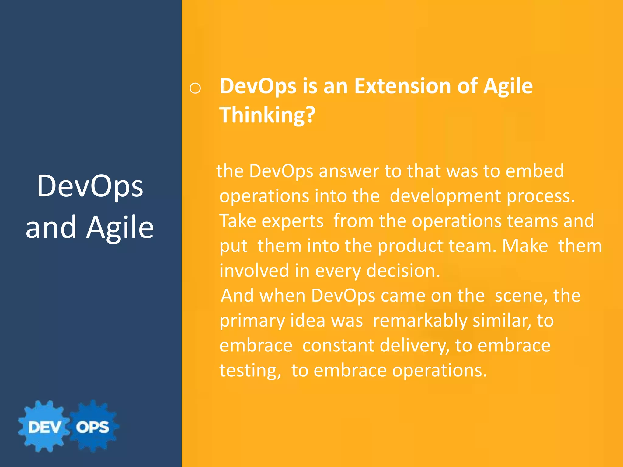DevOps
and Agile
o DevOps is an Extension of Agile
Thinking?
the DevOps answer to that was to embed
operations into the development process.
Take experts from the operations teams and
put them into the product team. Make them
involved in every decision.
And when DevOps came on the scene, the
primary idea was remarkably similar, to
embrace constant delivery, to embrace
testing, to embrace operations.
 