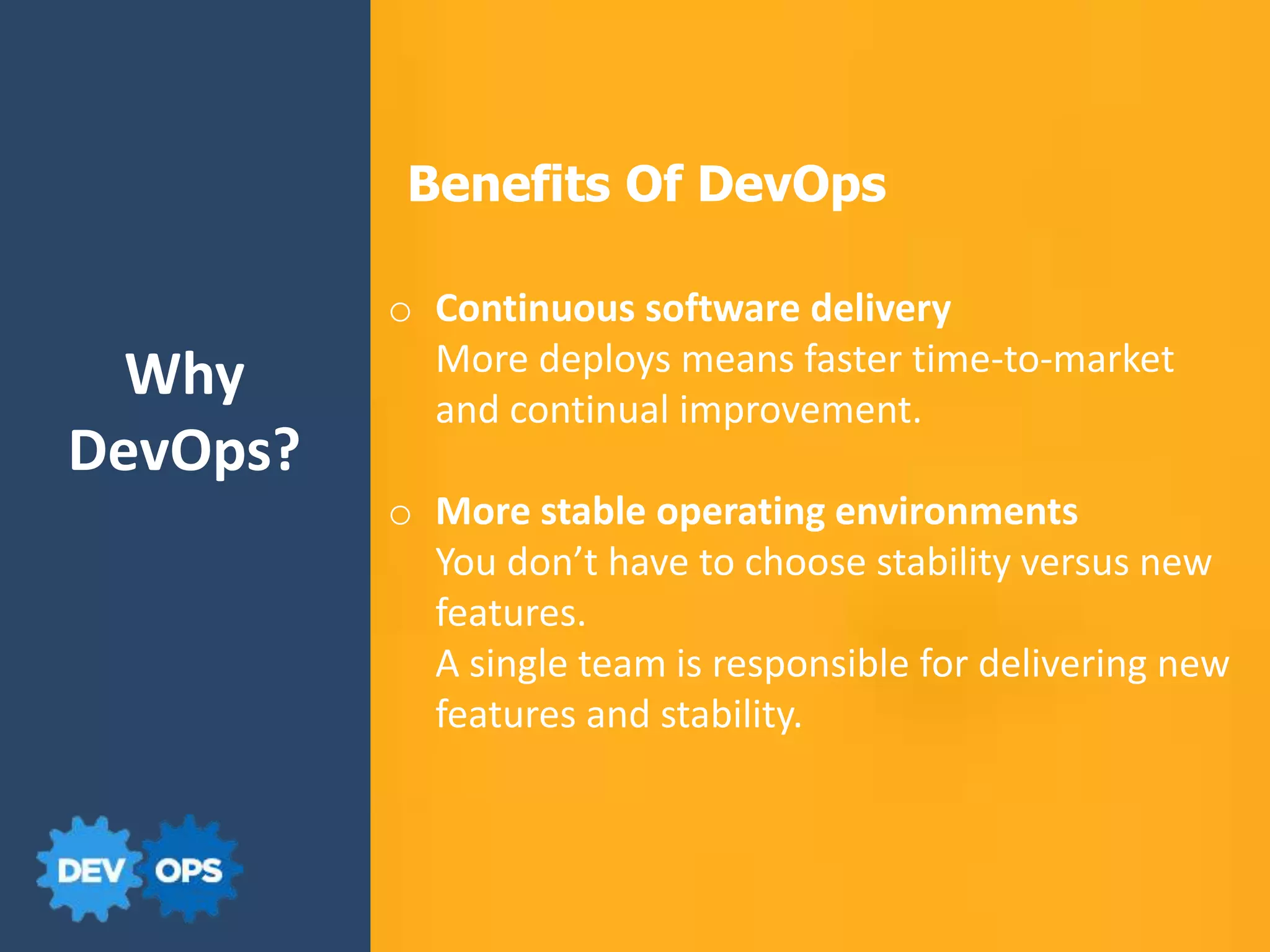 Why
DevOps?
Benefits Of DevOps
o Continuous software delivery
More deploys means faster time-to-market
and continual improvement.
o More stable operating environments
You don’t have to choose stability versus new
features.
A single team is responsible for delivering new
features and stability.
 
