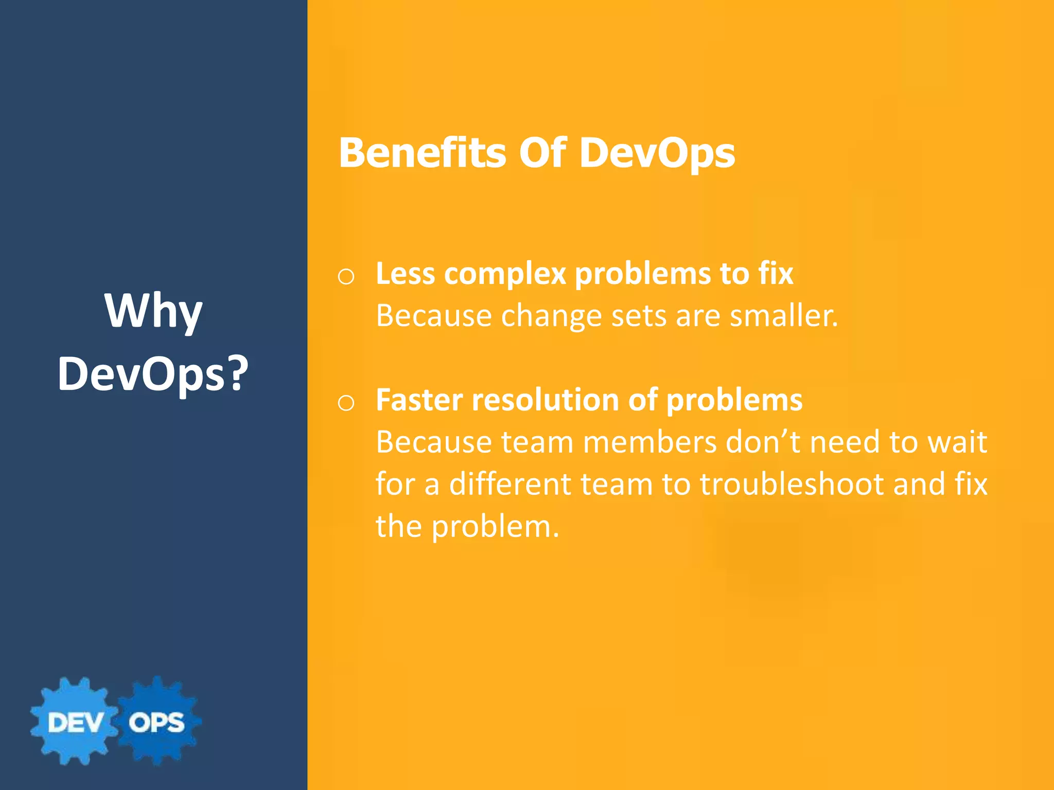 Why
DevOps?
Benefits Of DevOps
o Less complex problems to fix
Because change sets are smaller.
o Faster resolution of problems
Because team members don’t need to wait
for a different team to troubleshoot and fix
the problem.
 