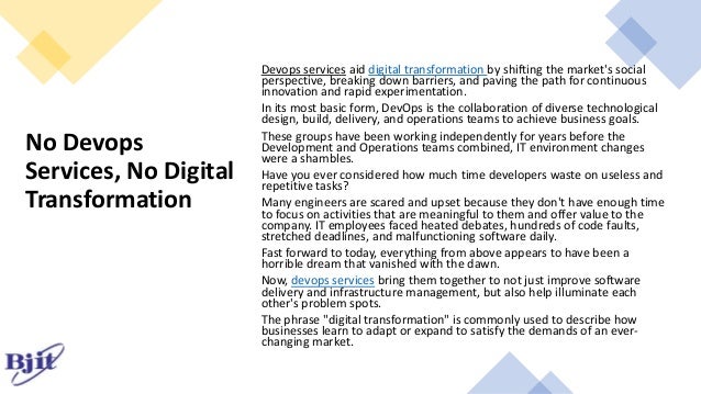 No Devops
Services, No Digital
Transformation
Devops services aid digital transformation by shifting the market's social
perspective, breaking down barriers, and paving the path for continuous
innovation and rapid experimentation.
In its most basic form, DevOps is the collaboration of diverse technological
design, build, delivery, and operations teams to achieve business goals.
These groups have been working independently for years before the
Development and Operations teams combined, IT environment changes
were a shambles.
Have you ever considered how much time developers waste on useless and
repetitive tasks?
Many engineers are scared and upset because they don't have enough time
to focus on activities that are meaningful to them and offer value to the
company. IT employees faced heated debates, hundreds of code faults,
stretched deadlines, and malfunctioning software daily.
Fast forward to today, everything from above appears to have been a
horrible dream that vanished with the dawn.
Now, devops services bring them together to not just improve software
delivery and infrastructure management, but also help illuminate each
other's problem spots.
The phrase "digital transformation" is commonly used to describe how
businesses learn to adapt or expand to satisfy the demands of an ever-
changing market.
 
