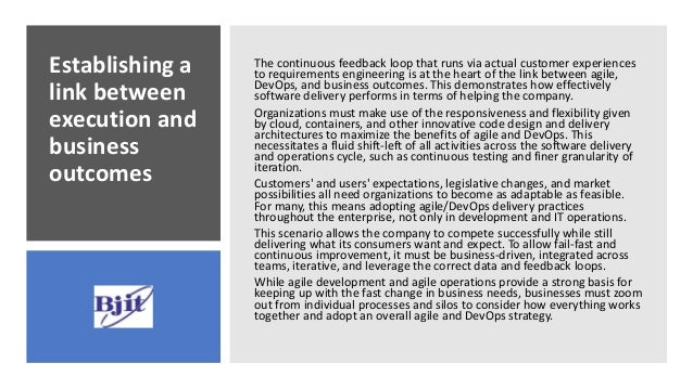Establishing a
link between
execution and
business
outcomes
The continuous feedback loop that runs via actual customer experiences
to requirements engineering is at the heart of the link between agile,
DevOps, and business outcomes. This demonstrates how effectively
software delivery performs in terms of helping the company.
Organizations must make use of the responsiveness and flexibility given
by cloud, containers, and other innovative code design and delivery
architectures to maximize the benefits of agile and DevOps. This
necessitates a fluid shift-left of all activities across the software delivery
and operations cycle, such as continuous testing and finer granularity of
iteration.
Customers' and users' expectations, legislative changes, and market
possibilities all need organizations to become as adaptable as feasible.
For many, this means adopting agile/DevOps delivery practices
throughout the enterprise, not only in development and IT operations.
This scenario allows the company to compete successfully while still
delivering what its consumers want and expect. To allow fail-fast and
continuous improvement, it must be business-driven, integrated across
teams, iterative, and leverage the correct data and feedback loops.
While agile development and agile operations provide a strong basis for
keeping up with the fast change in business needs, businesses must zoom
out from individual processes and silos to consider how everything works
together and adopt an overall agile and DevOps strategy.
 