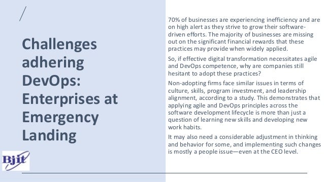 Challenges
adhering
DevOps:
Enterprises at
Emergency
Landing
70% of businesses are experiencing inefficiency and are
on high alert as they strive to grow their software-
driven efforts. The majority of businesses are missing
out on the significant financial rewards that these
practices may provide when widely applied.
So, if effective digital transformation necessitates agile
and DevOps competence, why are companies still
hesitant to adopt these practices?
Non-adopting firms face similar issues in terms of
culture, skills, program investment, and leadership
alignment, according to a study. This demonstrates that
applying agile and DevOps principles across the
software development lifecycle is more than just a
question of learning new skills and developing new
work habits.
It may also need a considerable adjustment in thinking
and behavior for some, and implementing such changes
is mostly a people issue—even at the CEO level.
 