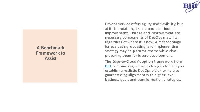 A Benchmark
Framework to
Assist
Devops service offers agility and flexibility, but
at its foundation, it's all about continuous
improvement. Change and improvement are
necessary components of DevOps maturity,
regardless of where it is now. A methodology
for evaluating, updating, and implementing
strategy may help teams evolve while also
preparing them for future development.
The Edge-to-Cloud Adoption Framework from
BJIT combines agile methodologies to help you
establish a realistic DevOps vision while also
guaranteeing alignment with higher-level
business goals and transformation strategies.
 