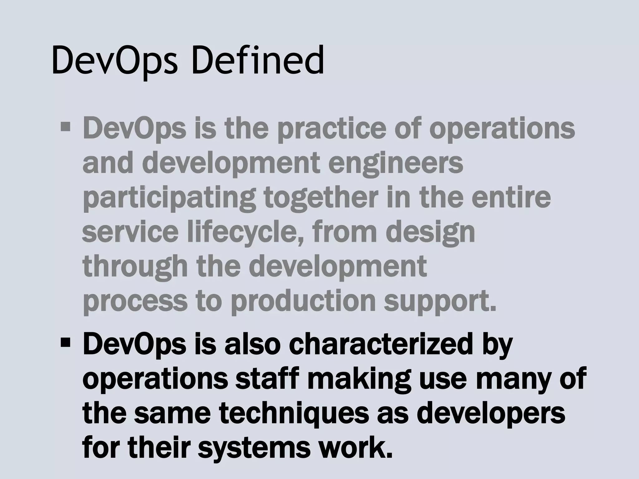 DevOps Defined
 DevOps is the practice of operations
and development engineers
participating together in the entire
service lifecycle, from design
through the development
process to production support.
 DevOps is also characterized by
operations staff making use many of
the same techniques as developers
for their systems work.
 