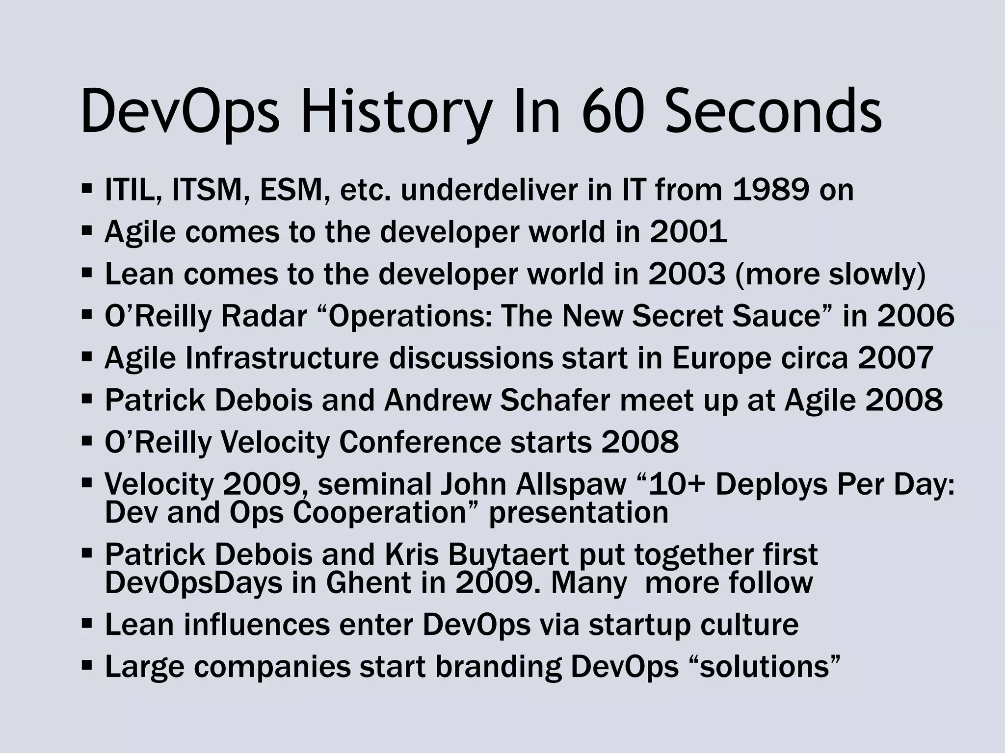 DevOps History In 60 Seconds
 ITIL, ITSM, ESM, etc. underdeliver in IT from 1989 on
 Agile comes to the developer world in 2001
 Lean comes to the developer world in 2003 (more slowly)
 O’Reilly Radar “Operations: The New Secret Sauce” in 2006
 Agile Infrastructure discussions start in Europe circa 2007
 Patrick Debois and Andrew Schafer meet up at Agile 2008
 O’Reilly Velocity Conference starts 2008
 Velocity 2009, seminal John Allspaw “10+ Deploys Per Day:
Dev and Ops Cooperation” presentation
 Patrick Debois and Kris Buytaert put together first
DevOpsDays in Ghent in 2009. Many more follow
 Lean influences enter DevOps via startup culture
 Large companies start branding DevOps “solutions”
 