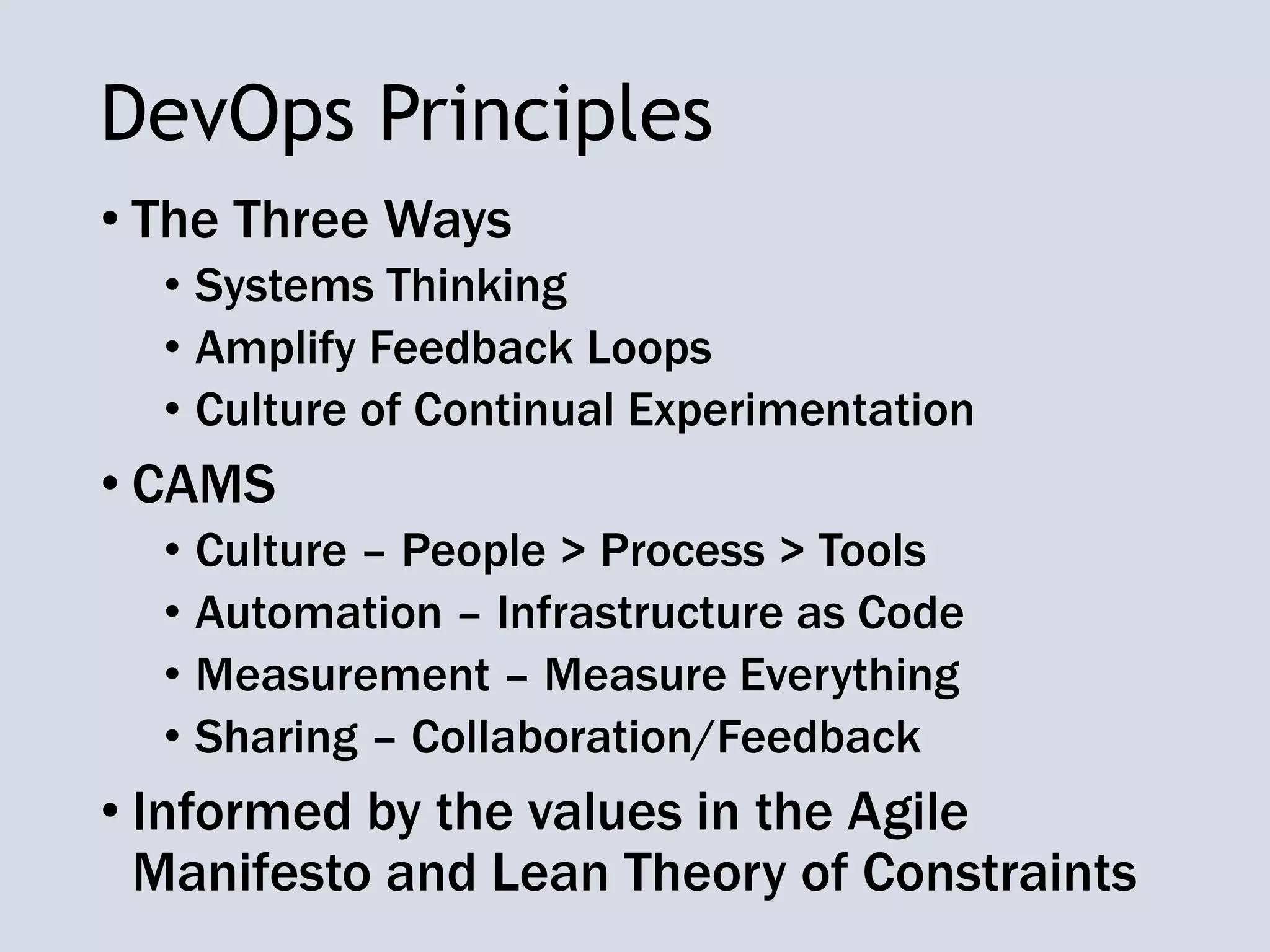 DevOps Principles
• The Three Ways
• Systems Thinking
• Amplify Feedback Loops
• Culture of Continual Experimentation
• CAMS
• Culture – People > Process > Tools
• Automation – Infrastructure as Code
• Measurement – Measure Everything
• Sharing – Collaboration/Feedback
• Informed by the values in the Agile
Manifesto and Lean Theory of Constraints
 