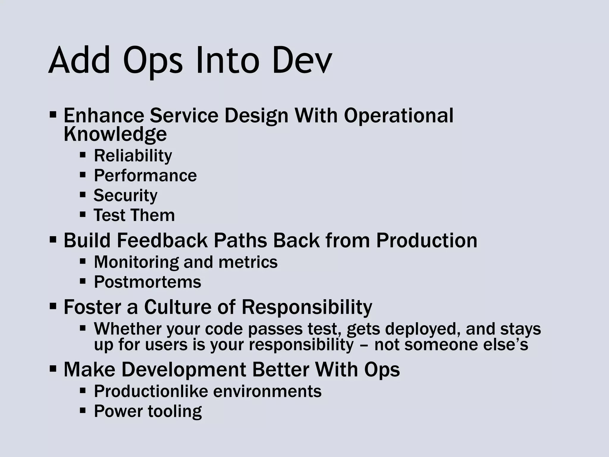 Add Ops Into Dev
 Enhance Service Design With Operational
Knowledge
 Reliability
 Performance
 Security
 Test Them
 Build Feedback Paths Back from Production
 Monitoring and metrics
 Postmortems
 Foster a Culture of Responsibility
 Whether your code passes test, gets deployed, and stays
up for users is your responsibility – not someone else’s
 Make Development Better With Ops
 Productionlike environments
 Power tooling
 