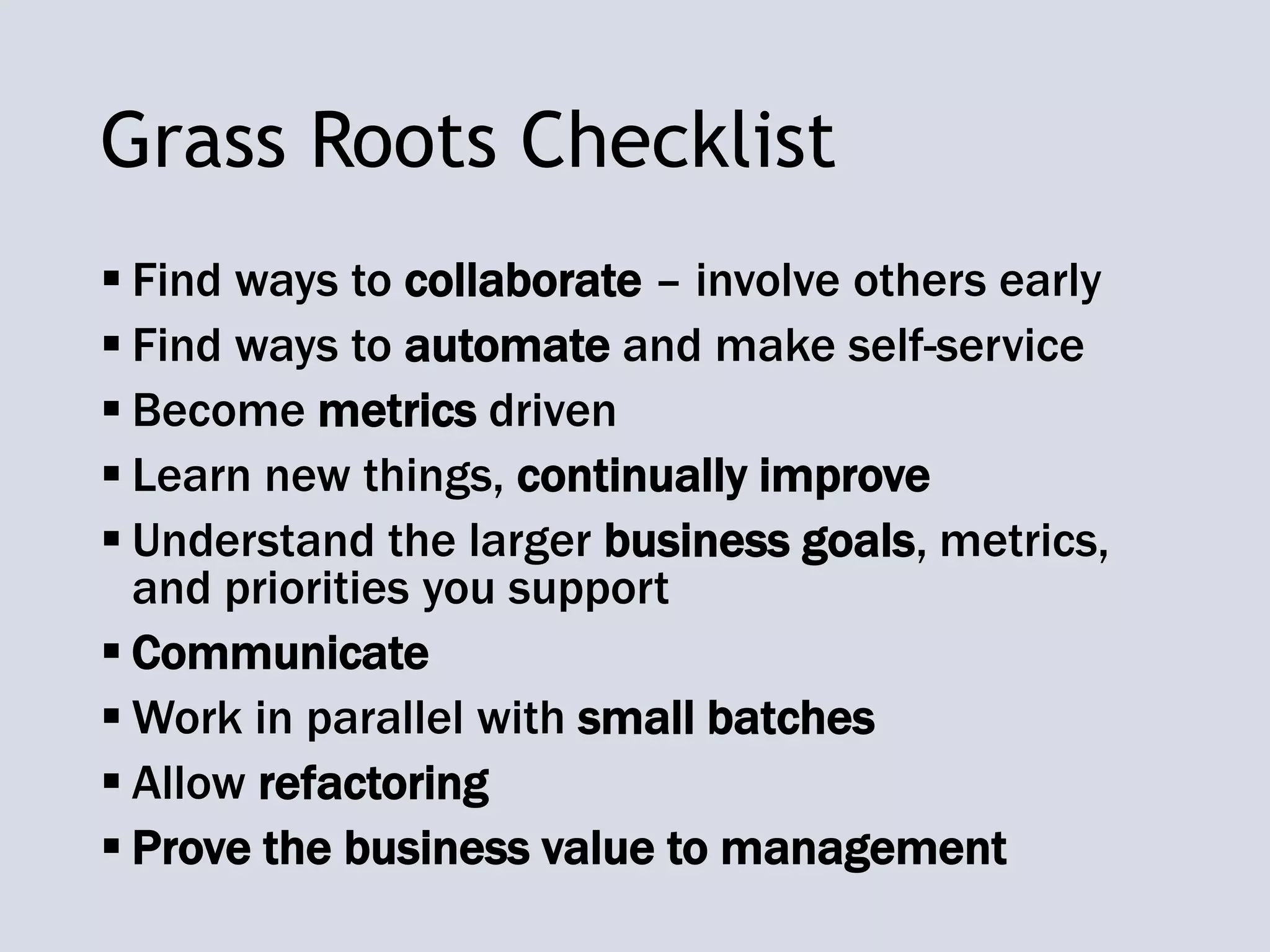 Grass Roots Checklist
 Find ways to collaborate – involve others early
 Find ways to automate and make self-service
 Become metrics driven
 Learn new things, continually improve
 Understand the larger business goals, metrics,
and priorities you support
 Communicate
 Work in parallel with small batches
 Allow refactoring
 Prove the business value to management
 