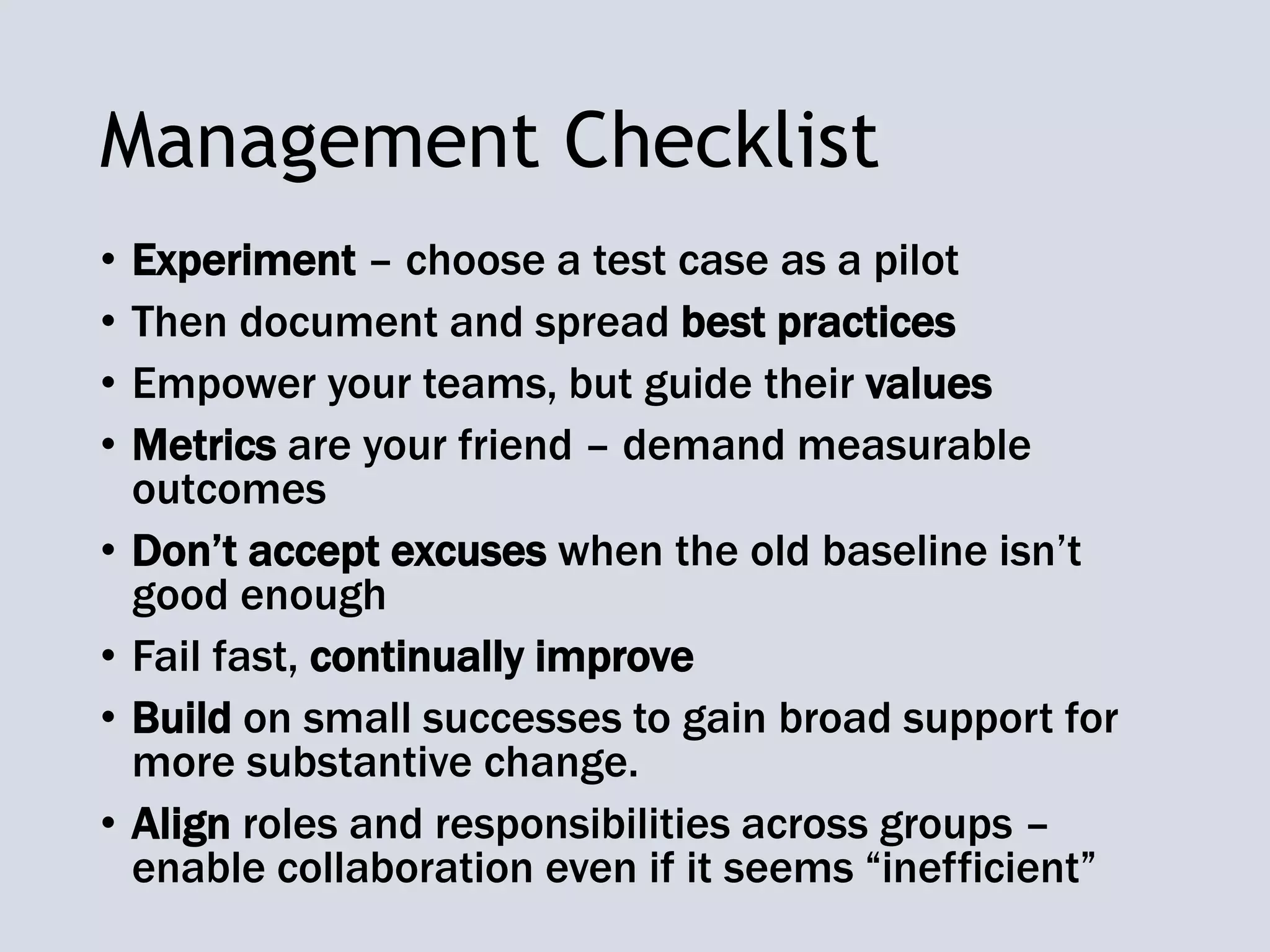Management Checklist
• Experiment – choose a test case as a pilot
• Then document and spread best practices
• Empower your teams, but guide their values
• Metrics are your friend – demand measurable
outcomes
• Don’t accept excuses when the old baseline isn’t
good enough
• Fail fast, continually improve
• Build on small successes to gain broad support for
more substantive change.
• Align roles and responsibilities across groups –
enable collaboration even if it seems “inefficient”
 