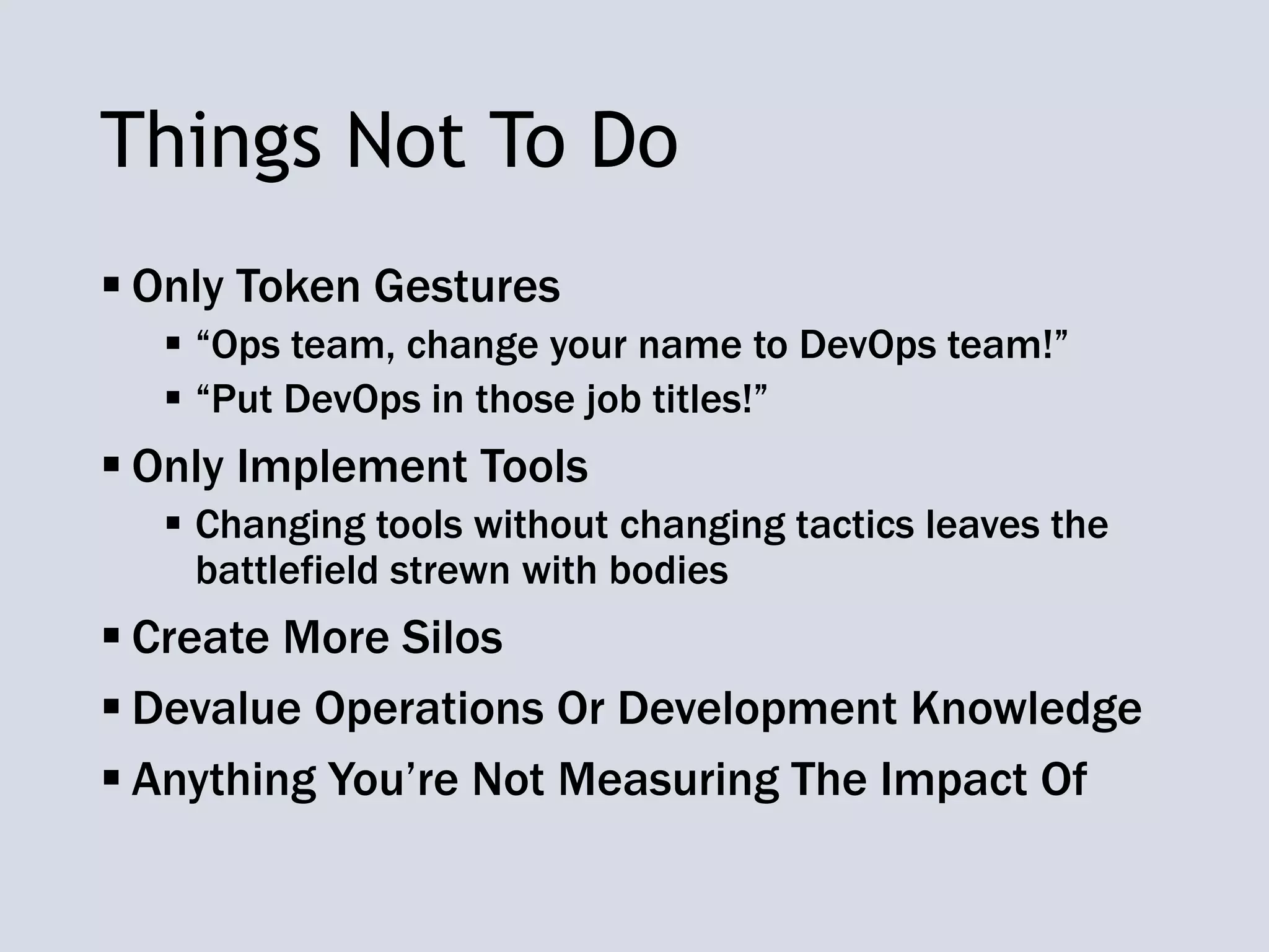 Things Not To Do
 Only Token Gestures
 “Ops team, change your name to DevOps team!”
 “Put DevOps in those job titles!”
 Only Implement Tools
 Changing tools without changing tactics leaves the
battlefield strewn with bodies
 Create More Silos
 Devalue Operations Or Development Knowledge
 Anything You’re Not Measuring The Impact Of
 