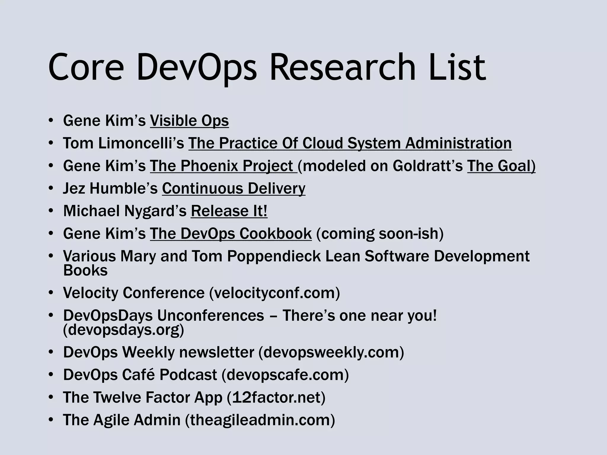 Core DevOps Research List
• Gene Kim’s Visible Ops
• Tom Limoncelli’s The Practice Of Cloud System Administration
• Gene Kim’s The Phoenix Project (modeled on Goldratt’s The Goal)
• Jez Humble’s Continuous Delivery
• Michael Nygard’s Release It!
• Gene Kim’s The DevOps Cookbook (coming soon-ish)
• Various Mary and Tom Poppendieck Lean Software Development
Books
• Velocity Conference (velocityconf.com)
• DevOpsDays Unconferences – There’s one near you!
(devopsdays.org)
• DevOps Weekly newsletter (devopsweekly.com)
• DevOps Café Podcast (devopscafe.com)
• The Twelve Factor App (12factor.net)
• The Agile Admin (theagileadmin.com)
 