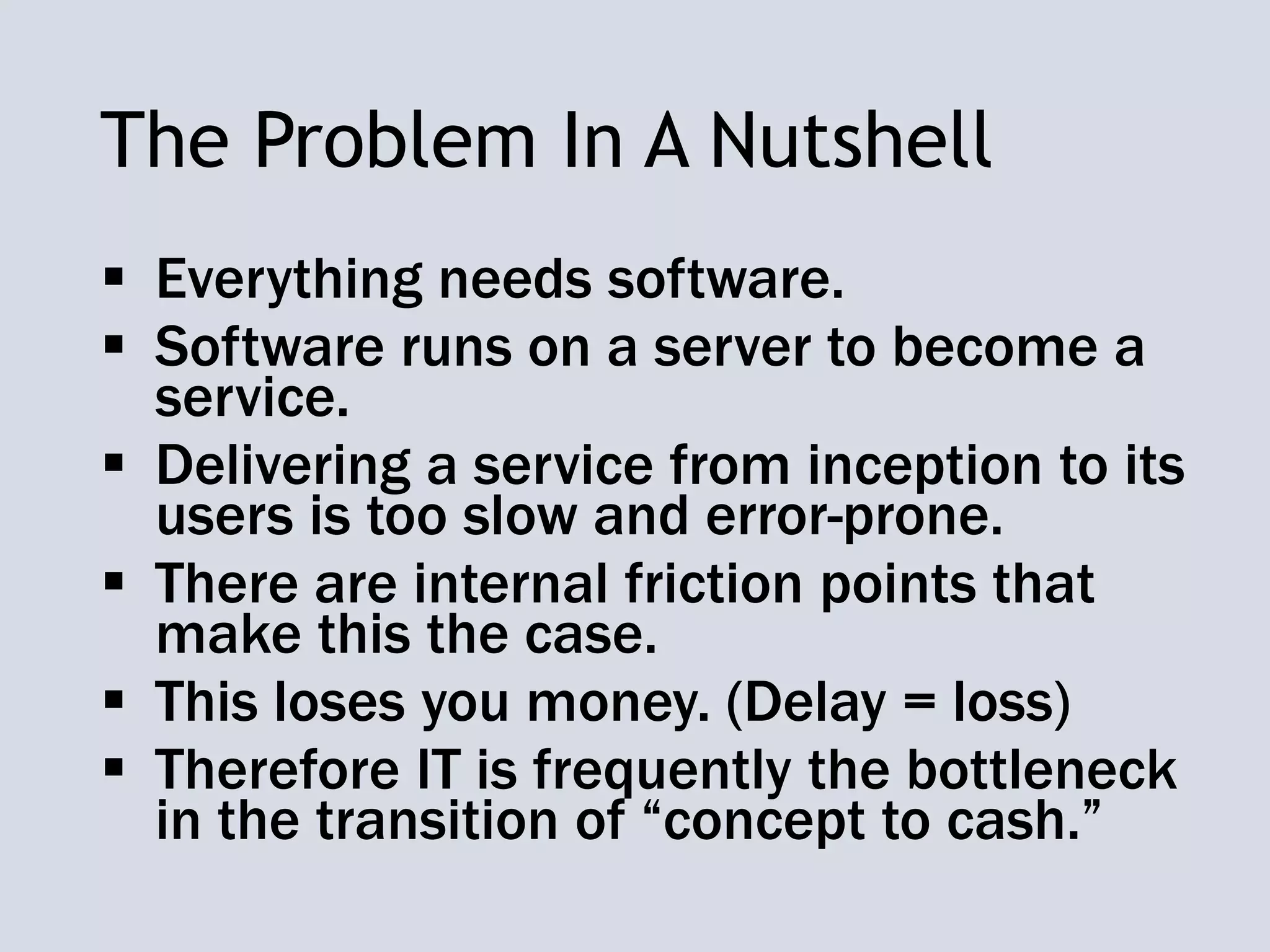 The Problem In A Nutshell
 Everything needs software.
 Software runs on a server to become a
service.
 Delivering a service from inception to its
users is too slow and error-prone.
 There are internal friction points that
make this the case.
 This loses you money. (Delay = loss)
 Therefore IT is frequently the bottleneck
in the transition of “concept to cash.”
 