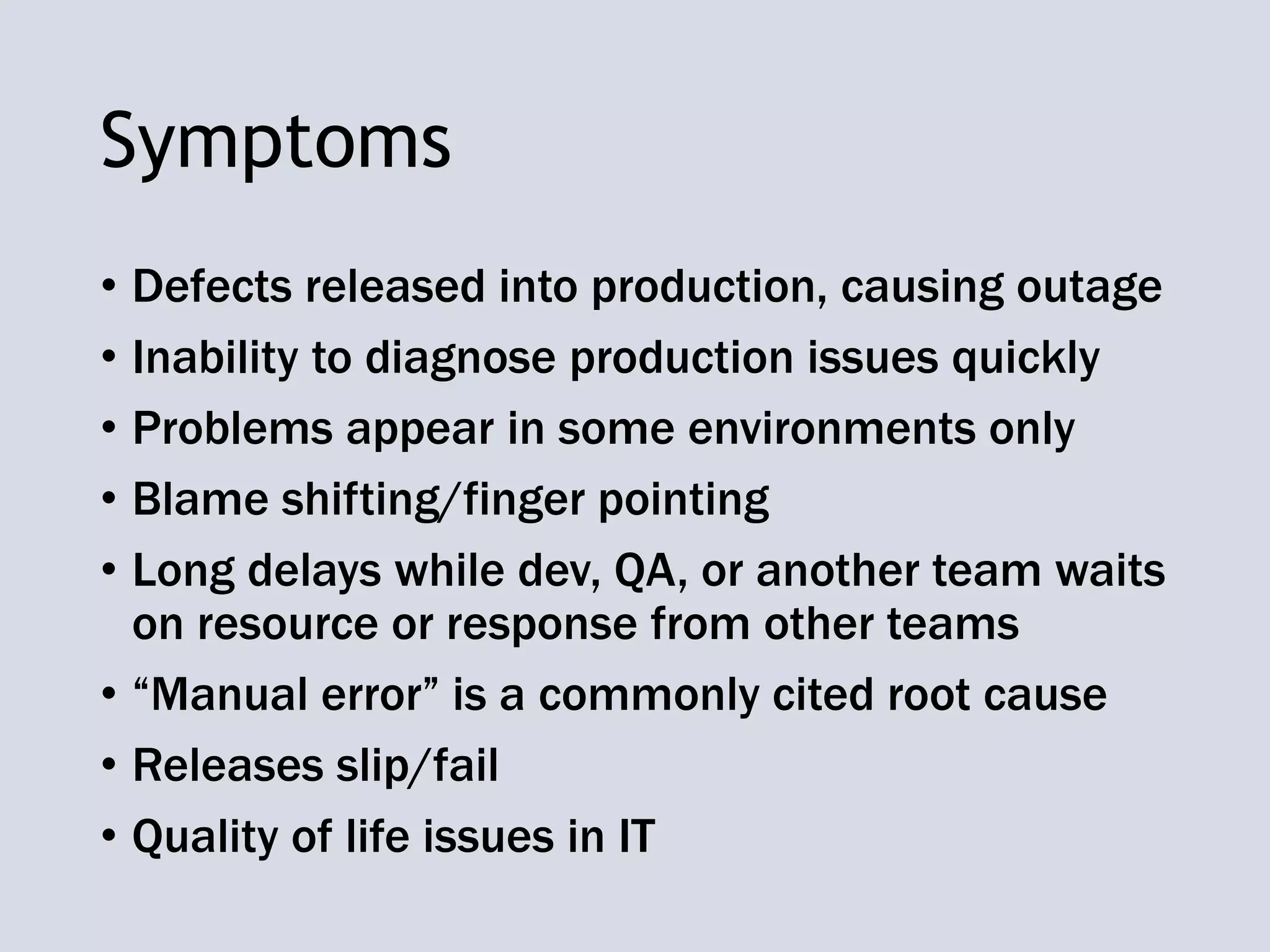 Symptoms
• Defects released into production, causing outage
• Inability to diagnose production issues quickly
• Problems appear in some environments only
• Blame shifting/finger pointing
• Long delays while dev, QA, or another team waits
on resource or response from other teams
• “Manual error” is a commonly cited root cause
• Releases slip/fail
• Quality of life issues in IT
 