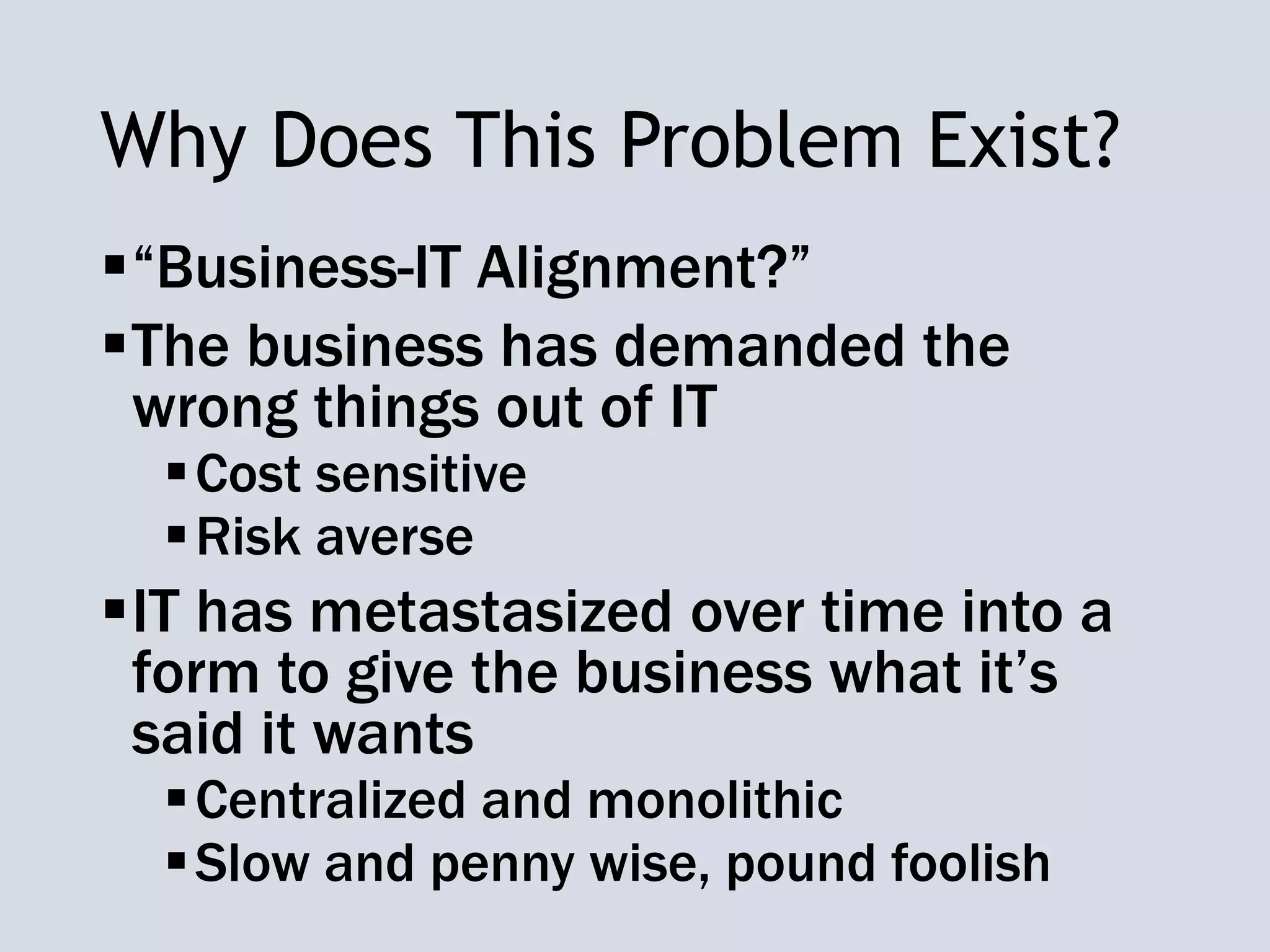 Why Does This Problem Exist?
“Business-IT Alignment?”
The business has demanded the
wrong things out of IT
Cost sensitive
Risk averse
IT has metastasized over time into a
form to give the business what it’s
said it wants
Centralized and monolithic
Slow and penny wise, pound foolish
 