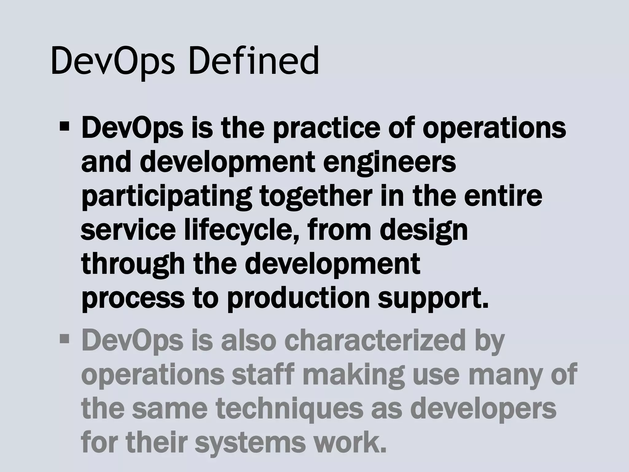 DevOps Defined
 DevOps is the practice of operations
and development engineers
participating together in the entire
service lifecycle, from design
through the development
process to production support.
 DevOps is also characterized by
operations staff making use many of
the same techniques as developers
for their systems work.
 