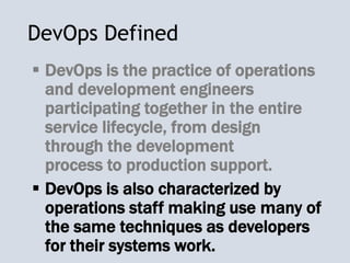 DevOps Defined
 DevOps is the practice of operations
and development engineers
participating together in the entire
service lifecycle, from design
through the development
process to production support.
 DevOps is also characterized by
operations staff making use many of
the same techniques as developers
for their systems work.
 