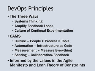 DevOps Principles
• The Three Ways
• Systems Thinking
• Amplify Feedback Loops
• Culture of Continual Experimentation
• CAMS
• Culture – People > Process > Tools
• Automation – Infrastructure as Code
• Measurement – Measure Everything
• Sharing – Collaboration/Feedback
• Informed by the values in the Agile
Manifesto and Lean Theory of Constraints
 