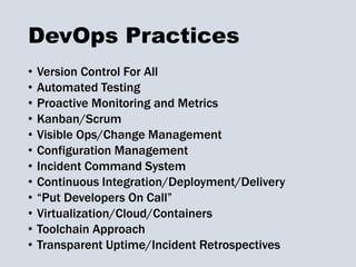 DevOps Practices
• Version Control For All
• Automated Testing
• Proactive Monitoring and Metrics
• Kanban/Scrum
• Visible Ops/Change Management
• Configuration Management
• Incident Command System
• Continuous Integration/Deployment/Delivery
• “Put Developers On Call”
• Virtualization/Cloud/Containers
• Toolchain Approach
• Transparent Uptime/Incident Retrospectives
 
