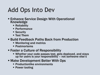 Add Ops Into Dev
 Enhance Service Design With Operational
Knowledge
 Reliability
 Performance
 Security
 Test Them
 Build Feedback Paths Back from Production
 Monitoring and metrics
 Postmortems
 Foster a Culture of Responsibility
 Whether your code passes test, gets deployed, and stays
up for users is your responsibility – not someone else’s
 Make Development Better With Ops
 Productionlike environments
 Power tooling
 
