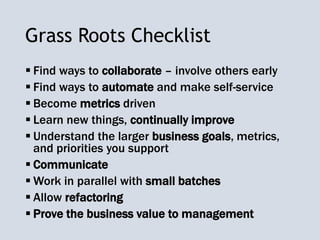 Grass Roots Checklist
 Find ways to collaborate – involve others early
 Find ways to automate and make self-service
 Become metrics driven
 Learn new things, continually improve
 Understand the larger business goals, metrics,
and priorities you support
 Communicate
 Work in parallel with small batches
 Allow refactoring
 Prove the business value to management
 
