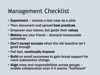 Management Checklist
• Experiment – choose a test case as a pilot
• Then document and spread best practices
• Empower your teams, but guide their values
• Metrics are your friend – demand measurable
outcomes
• Don’t accept excuses when the old baseline isn’t
good enough
• Fail fast, continually improve
• Build on small successes to gain broad support for
more substantive change.
• Align roles and responsibilities across groups –
enable collaboration even if it seems “inefficient”
 