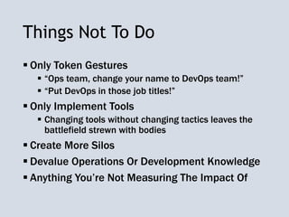 Things Not To Do
 Only Token Gestures
 “Ops team, change your name to DevOps team!”
 “Put DevOps in those job titles!”
 Only Implement Tools
 Changing tools without changing tactics leaves the
battlefield strewn with bodies
 Create More Silos
 Devalue Operations Or Development Knowledge
 Anything You’re Not Measuring The Impact Of
 