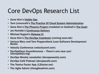 Core DevOps Research List
• Gene Kim’s Visible Ops
• Tom Limoncelli’s The Practice Of Cloud System Administration
• Gene Kim’s The Phoenix Project (modeled on Goldratt’s The Goal)
• Jez Humble’s Continuous Delivery
• Michael Nygard’s Release It!
• Gene Kim’s The DevOps Cookbook (coming soon-ish)
• Various Mary and Tom Poppendieck Lean Software Development
Books
• Velocity Conference (velocityconf.com)
• DevOpsDays Unconferences – There’s one near you!
(devopsdays.org)
• DevOps Weekly newsletter (devopsweekly.com)
• DevOps Café Podcast (devopscafe.com)
• The Twelve Factor App (12factor.net)
• The Agile Admin (theagileadmin.com)
 