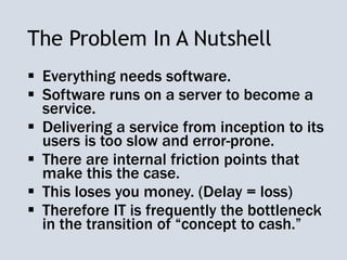 The Problem In A Nutshell
 Everything needs software.
 Software runs on a server to become a
service.
 Delivering a service from inception to its
users is too slow and error-prone.
 There are internal friction points that
make this the case.
 This loses you money. (Delay = loss)
 Therefore IT is frequently the bottleneck
in the transition of “concept to cash.”
 