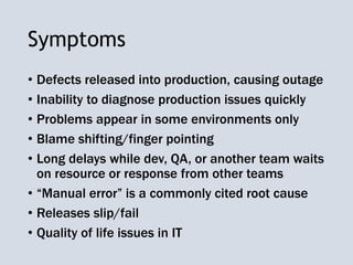 Symptoms
• Defects released into production, causing outage
• Inability to diagnose production issues quickly
• Problems appear in some environments only
• Blame shifting/finger pointing
• Long delays while dev, QA, or another team waits
on resource or response from other teams
• “Manual error” is a commonly cited root cause
• Releases slip/fail
• Quality of life issues in IT
 