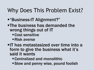 Why Does This Problem Exist?
“Business-IT Alignment?”
The business has demanded the
wrong things out of IT
Cost sensitive
Risk averse
IT has metastasized over time into a
form to give the business what it’s
said it wants
Centralized and monolithic
Slow and penny wise, pound foolish
 