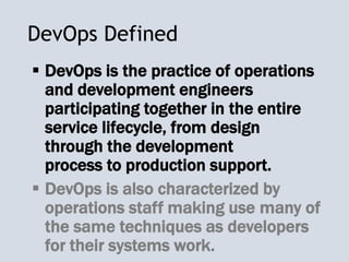 DevOps Defined
 DevOps is the practice of operations
and development engineers
participating together in the entire
service lifecycle, from design
through the development
process to production support.
 DevOps is also characterized by
operations staff making use many of
the same techniques as developers
for their systems work.
 