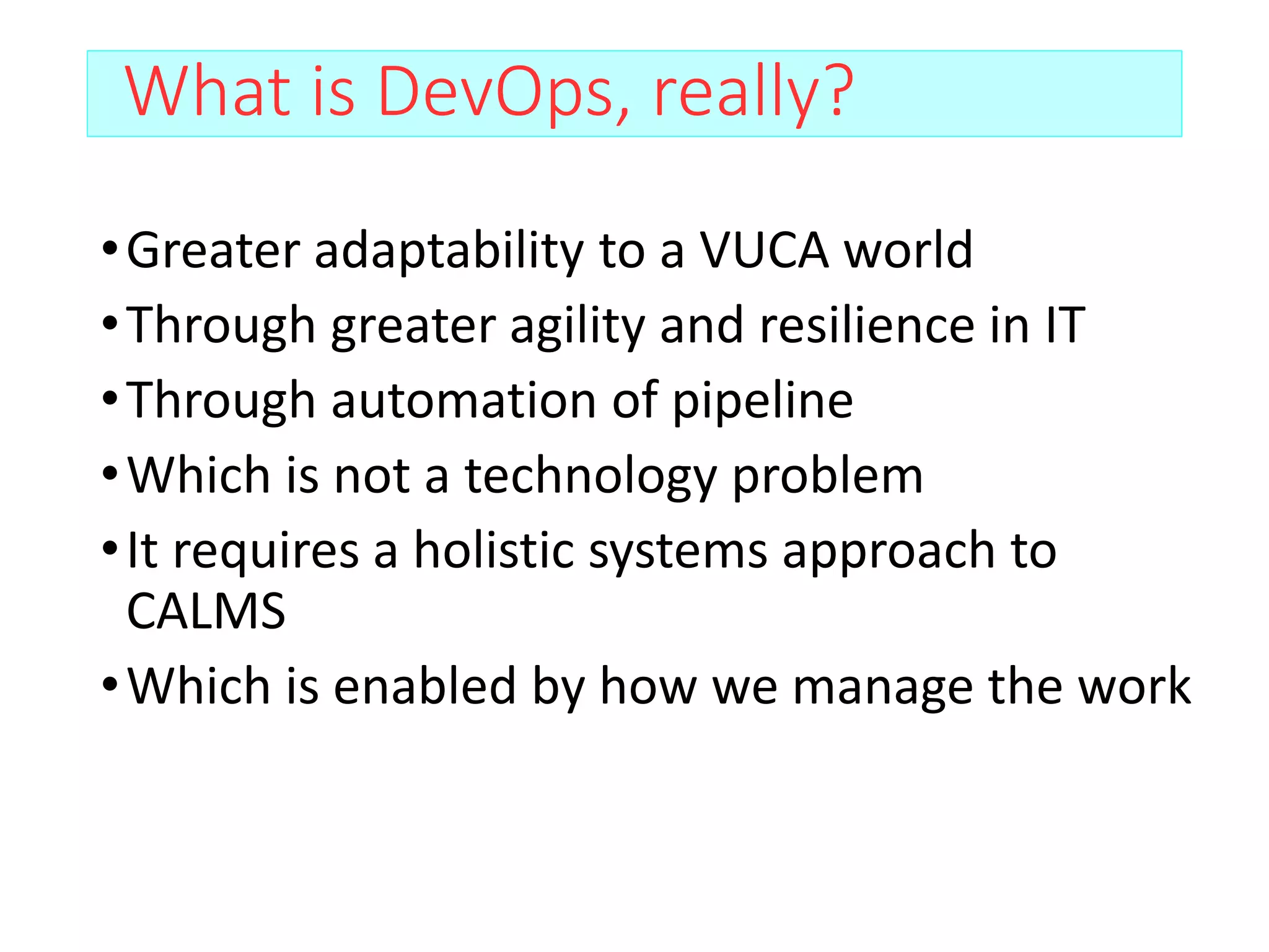 What is DevOps, really?
•Greater adaptability to a VUCA world
•Through greater agility and resilience in IT
•Through automation of pipeline
•Which is not a technology problem
•It requires a holistic systems approach to
CALMS
•Which is enabled by how we manage the work
 