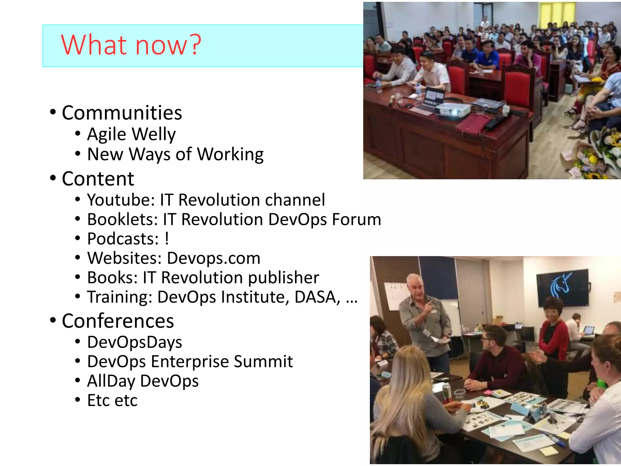 What now?
• Communities
• Agile Welly
• New Ways of Working
• Content
• Youtube: IT Revolution channel
• Booklets: IT Revolution DevOps Forum
• Podcasts: !
• Websites: Devops.com
• Books: IT Revolution publisher
• Training: DevOps Institute, DASA, …
• Conferences
• DevOpsDays
• DevOps Enterprise Summit
• AllDay DevOps
• Etc etc
 