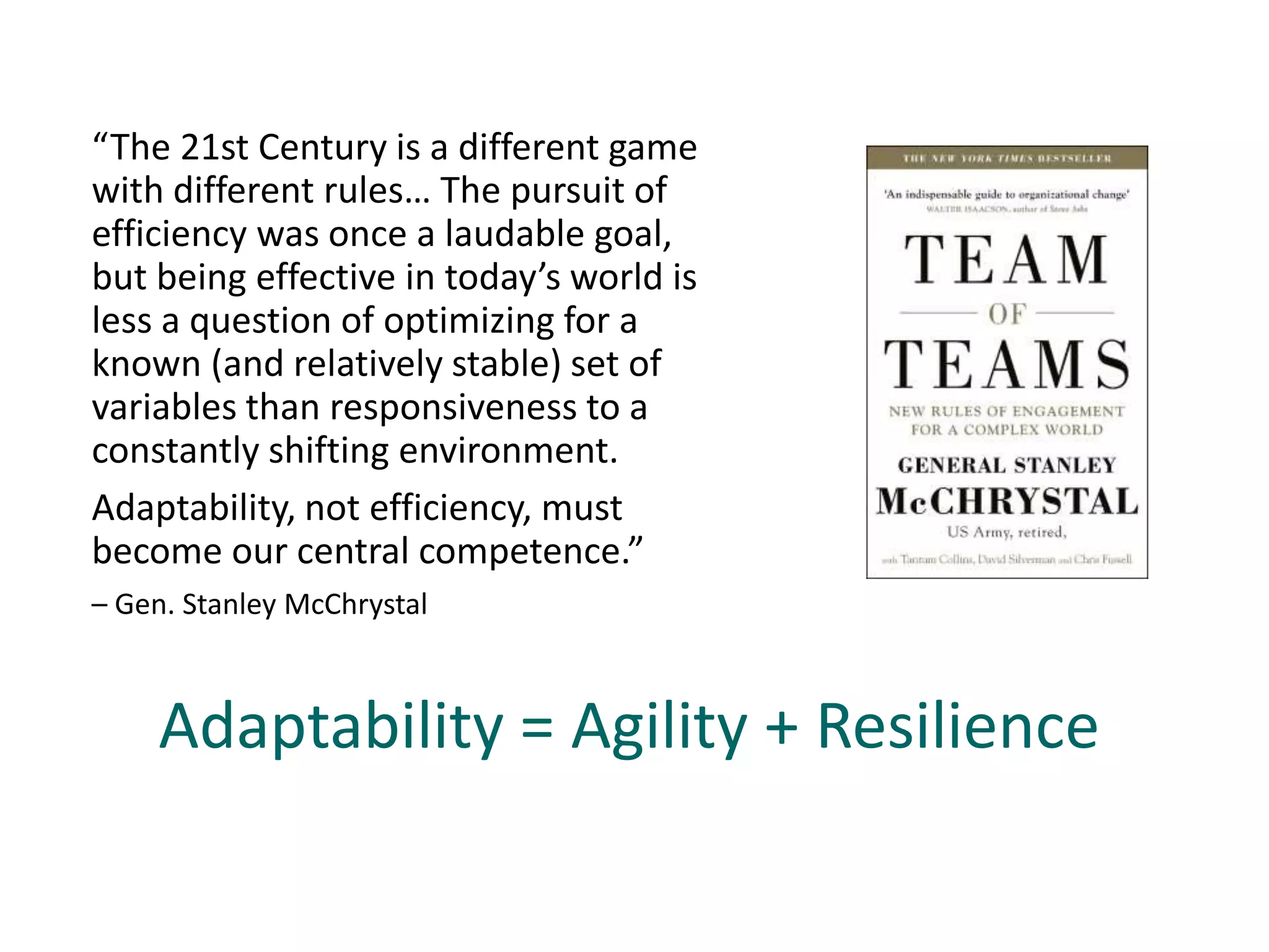 “The 21st Century is a different game
with different rules… The pursuit of
efficiency was once a laudable goal,
but being effective in today’s world is
less a question of optimizing for a
known (and relatively stable) set of
variables than responsiveness to a
constantly shifting environment.
Adaptability, not efficiency, must
become our central competence.”
– Gen. Stanley McChrystal
Adaptability = Agility + Resilience
 