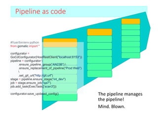 Pipeline as code
The pipeline manages
the pipeline!
Mind. Blown.
#!/usr/bin/env python
from gomatic import *
configurator =
GoCdConfigurator(HostRestClient("localhost:8153"))
pipeline = configurator 
.ensure_pipeline_group(“AN23B") 
.ensure_replacement_of_pipeline(“Prod Web")

.set_git_url("http://git.url")
stage = pipeline.ensure_stage(“int_dev")
job = stage.ensure_job(“qa7")
job.add_task(ExecTask([‘scan3']))
configurator.save_updated_config()
 