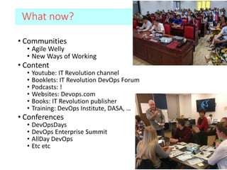 What now?
• Communities
• Agile Welly
• New Ways of Working
• Content
• Youtube: IT Revolution channel
• Booklets: IT Revolution DevOps Forum
• Podcasts: !
• Websites: Devops.com
• Books: IT Revolution publisher
• Training: DevOps Institute, DASA, …
• Conferences
• DevOpsDays
• DevOps Enterprise Summit
• AllDay DevOps
• Etc etc
 