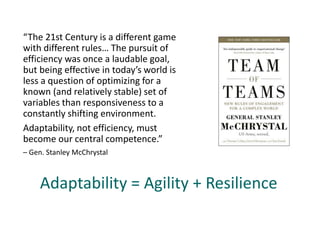 “The 21st Century is a different game
with different rules… The pursuit of
efficiency was once a laudable goal,
but being effective in today’s world is
less a question of optimizing for a
known (and relatively stable) set of
variables than responsiveness to a
constantly shifting environment.
Adaptability, not efficiency, must
become our central competence.”
– Gen. Stanley McChrystal
Adaptability = Agility + Resilience
 
